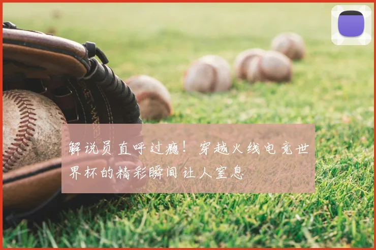 解说员直呼过瘾！穿越火线电竞世界杯的精彩瞬间让人窒息